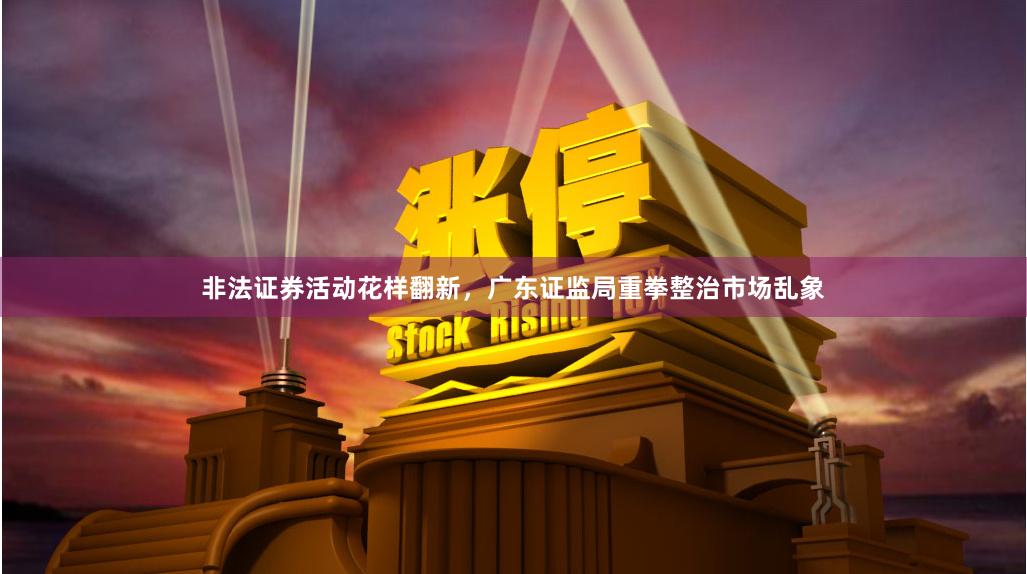 非法证券活动花样翻新，广东证监局重拳整治市场乱象