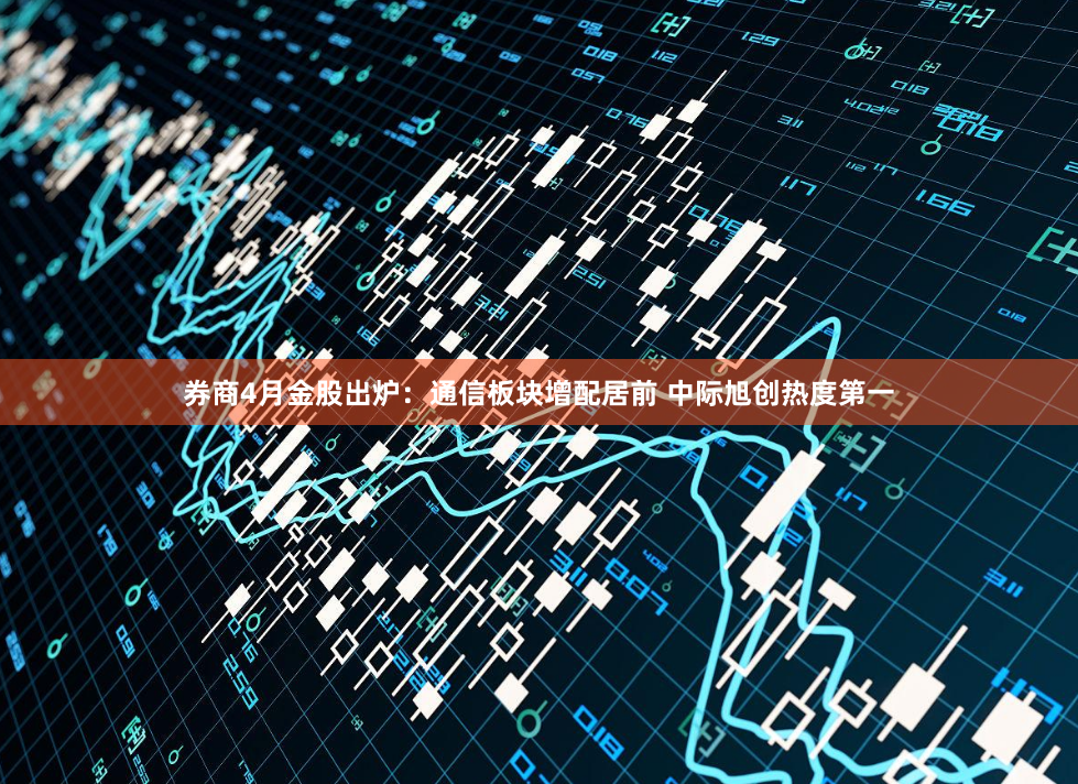 券商4月金股出炉:通信板块增配居前 中际旭创热度第一
