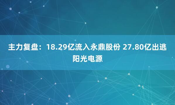 主力复盘：18.29亿流入永鼎股份 27.80亿出逃阳光电源