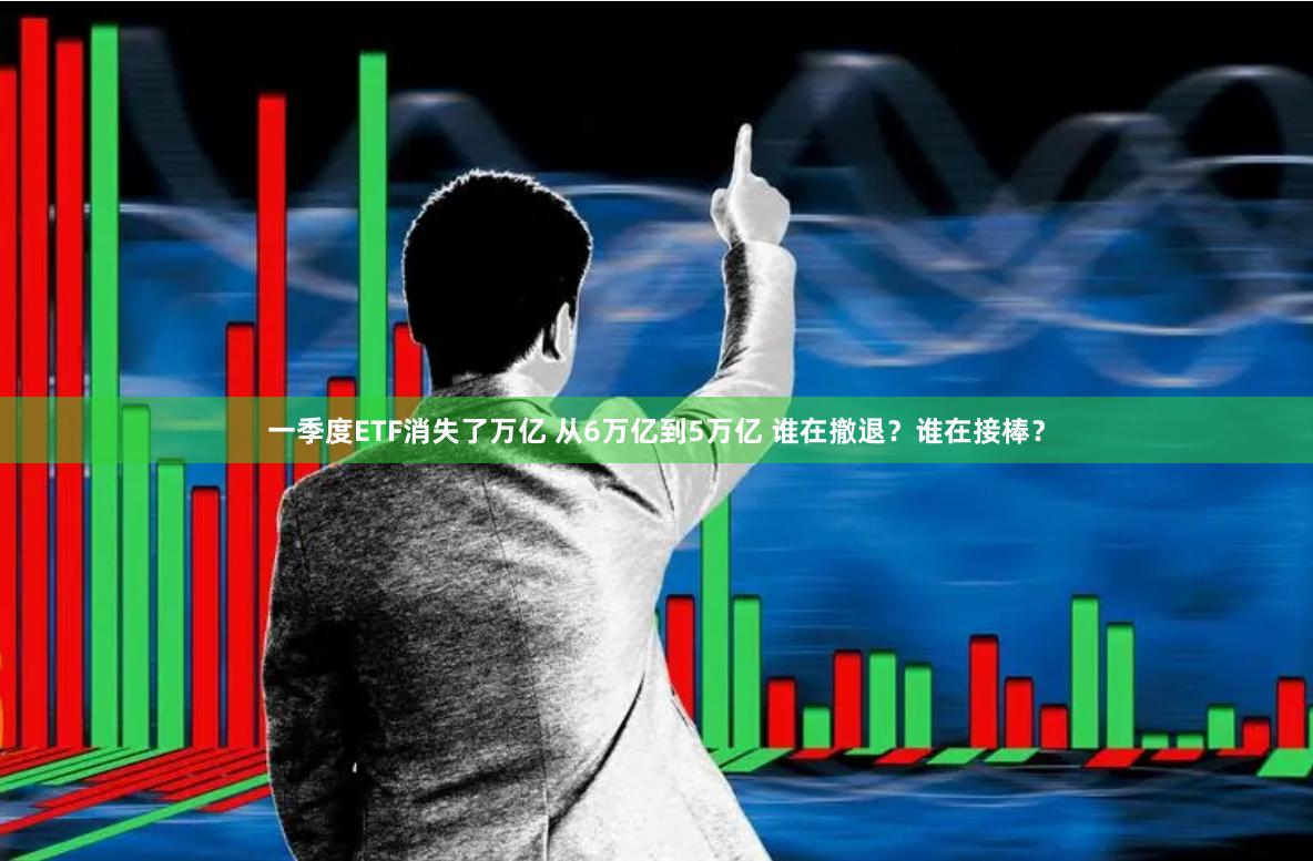 一季度ETF消失了万亿 从6万亿到5万亿 谁在撤退？谁在接棒？