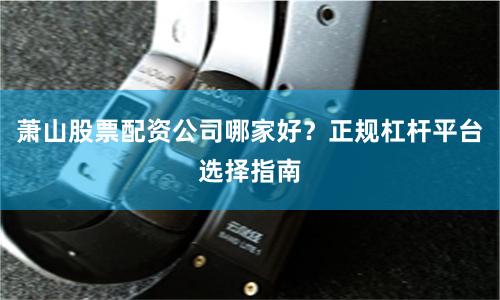萧山股票配资公司哪家好？正规杠杆平台选择指南